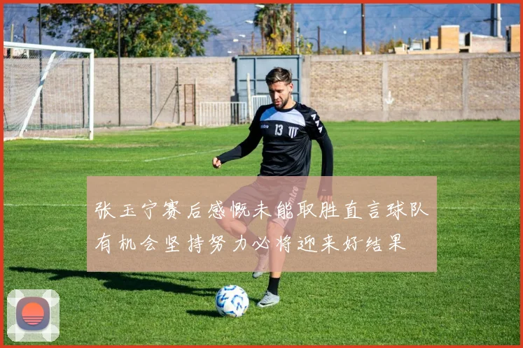 张玉宁赛后感慨未能取胜直言球队有机会坚持努力必将迎来好结果