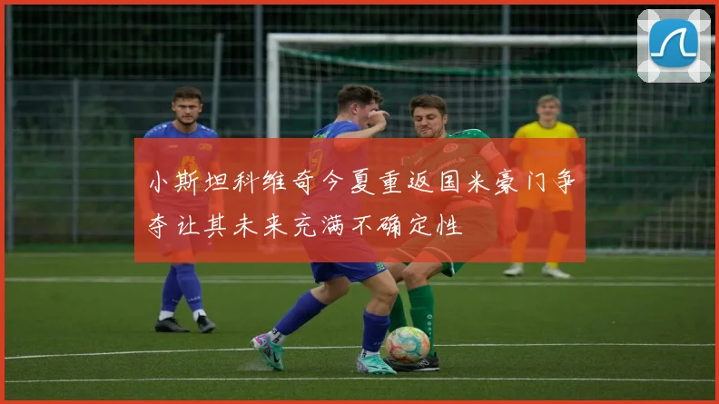 小斯坦科维奇今夏重返国米豪门争夺让其未来充满不确定性