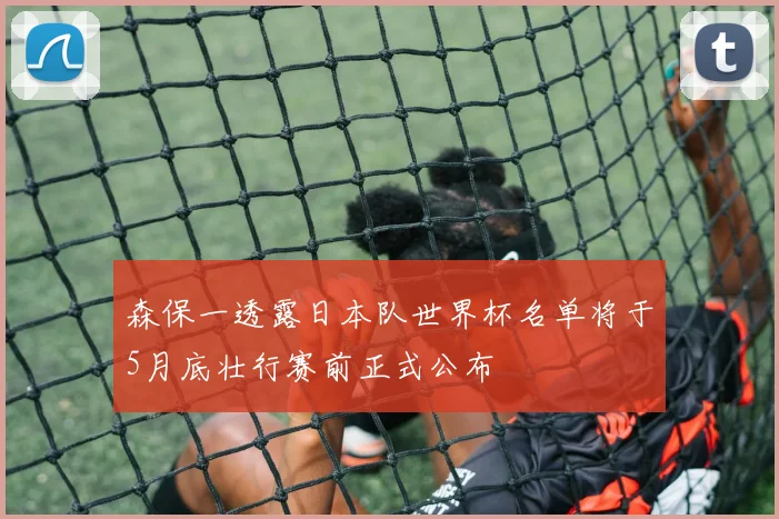 森保一透露日本队世界杯名单将于5月底壮行赛前正式公布