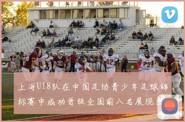 上海U18队在中国足协青少年足球锦标赛中成功晋级全国前八名展现出色实力与潜力