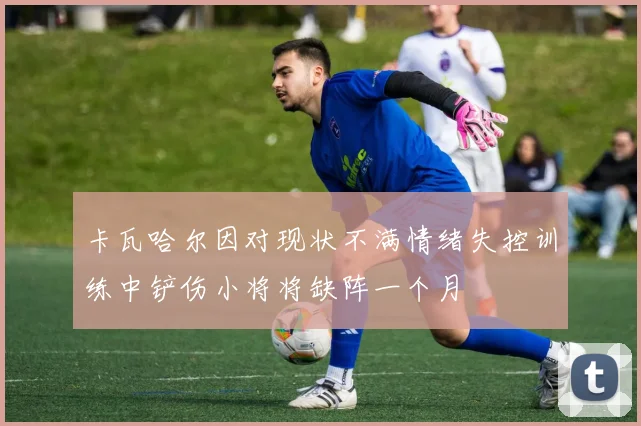 卡瓦哈尔因对现状不满情绪失控训练中铲伤小将将缺阵一个月
