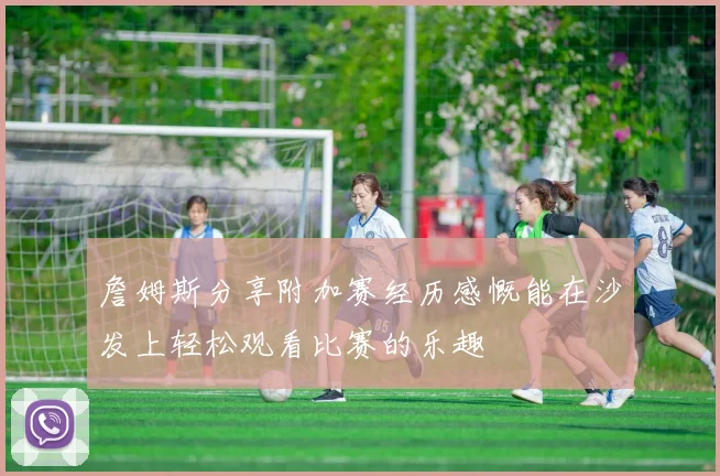 詹姆斯分享附加赛经历感慨能在沙发上轻松观看比赛的乐趣