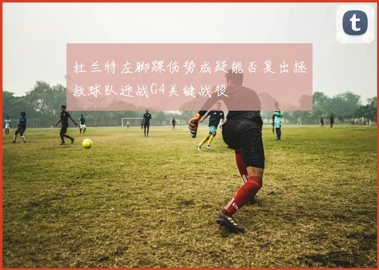 杜兰特左脚踝伤势成疑能否复出拯救球队迎战G4关键战役