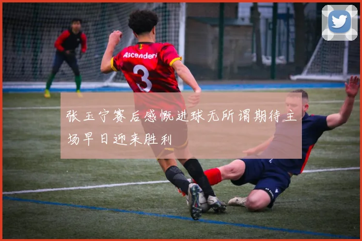 张玉宁赛后感慨进球无所谓期待主场早日迎来胜利