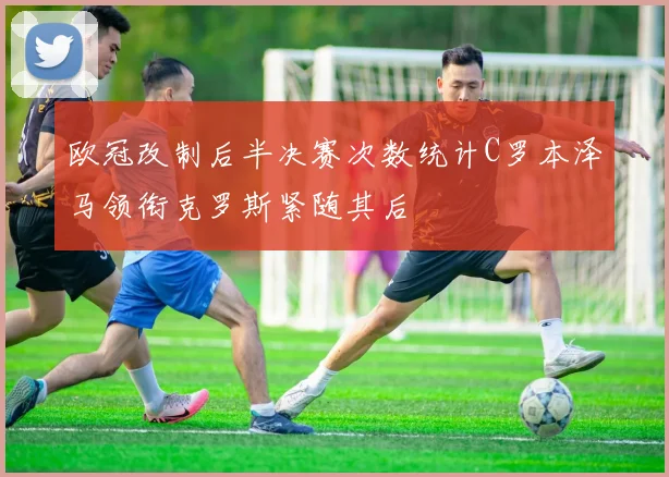 欧冠改制后半决赛次数统计C罗本泽马领衔克罗斯紧随其后