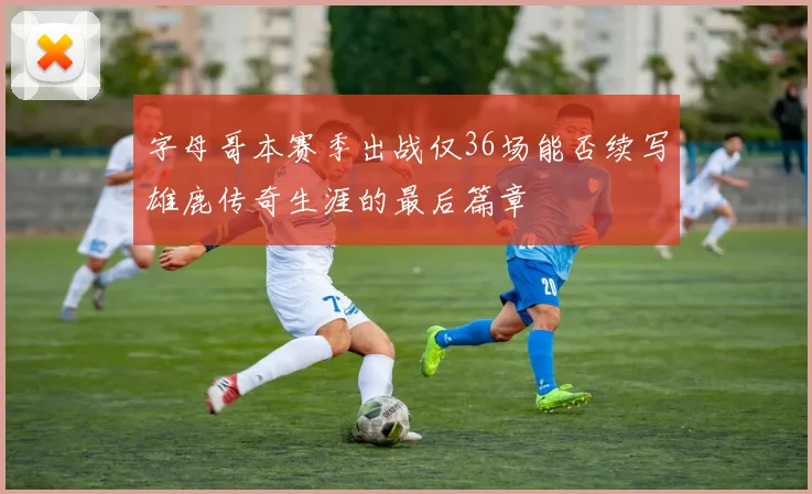 字母哥本赛季出战仅36场能否续写雄鹿传奇生涯的最后篇章
