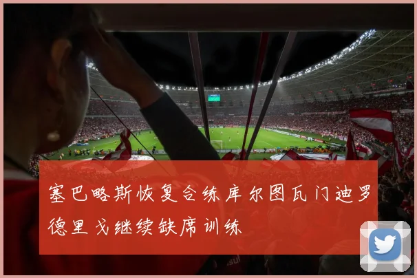 塞巴略斯恢复合练库尔图瓦门迪罗德里戈继续缺席训练
