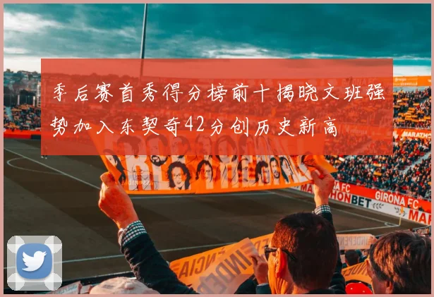 季后赛首秀得分榜前十揭晓文班强势加入东契奇42分创历史新高