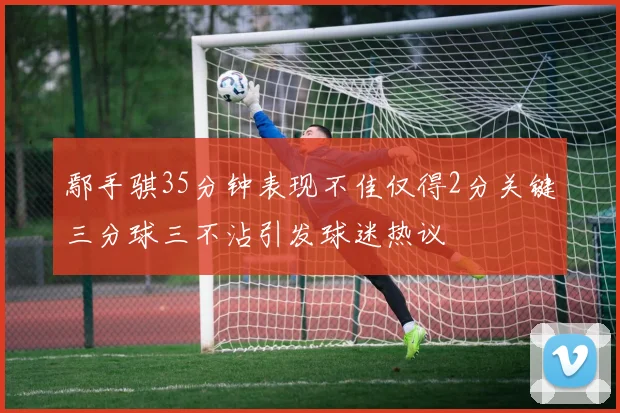 鄢手骐35分钟表现不佳仅得2分关键三分球三不沾引发球迷热议