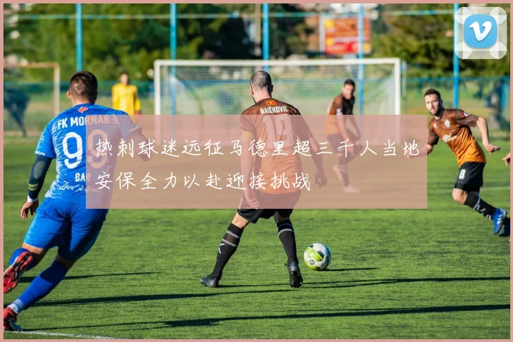 热刺球迷远征马德里超三千人当地安保全力以赴迎接挑战