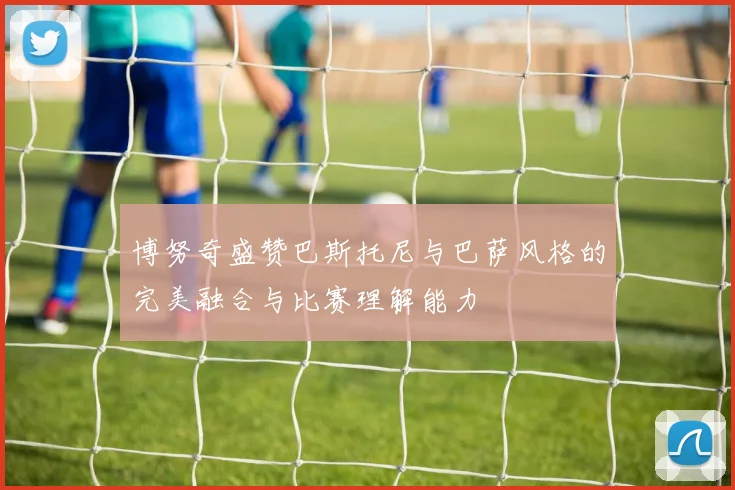 博努奇盛赞巴斯托尼与巴萨风格的完美融合与比赛理解能力