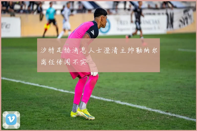 沙特足协消息人士澄清主帅勒纳尔离任传闻不实