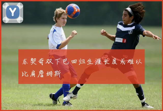 东契奇双下巴回归生涯长度或难以比肩詹姆斯