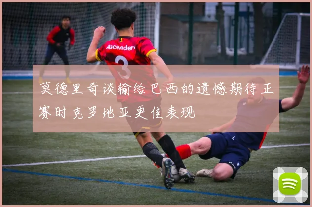 莫德里奇谈输给巴西的遗憾期待正赛时克罗地亚更佳表现