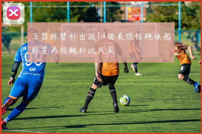马瑟林替补出战14场表现惊艳快船新星再现鲍科比风采